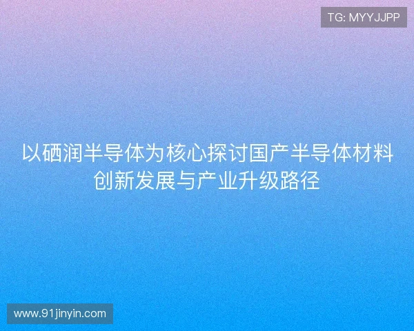 以硒润半导体为核心探讨国产半导体材料创新发展与产业升级路径